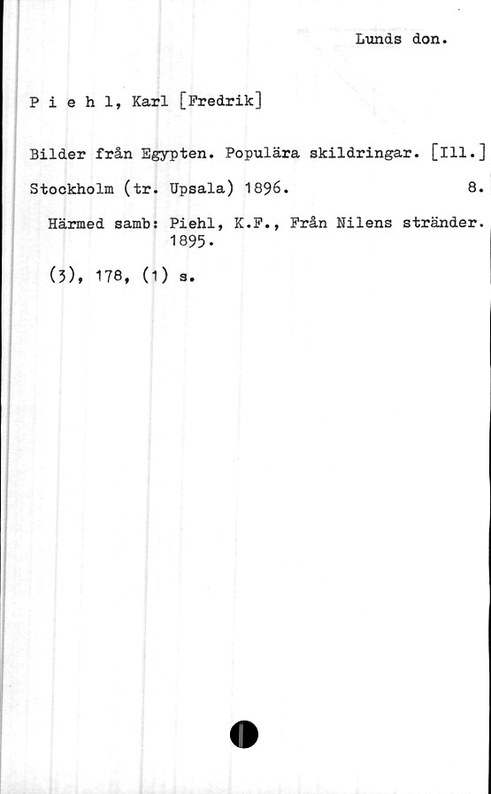  ﻿Lunds don.
Piehl, Karl [Fredrik]
Bilder från Egypten. Populära skildringar, [ill.]
Stockholm (tr. Upsala) 1896.	8.
Härmed samb: Piehl, K.F., Från Nilens stränder.
1895-
(3), 178,
(1 ) s.